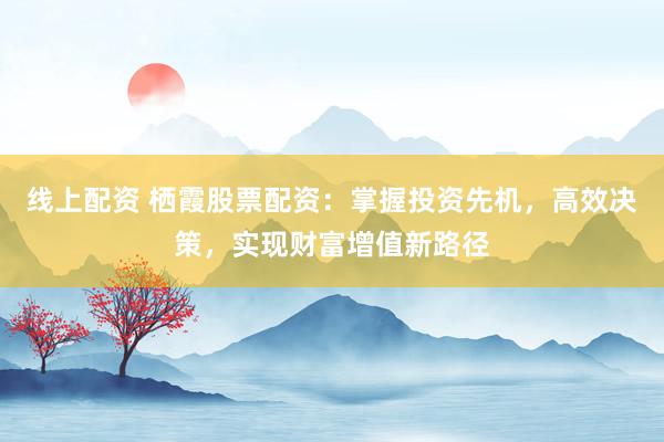 线上配资 栖霞股票配资：掌握投资先机，高效决策，实现财富增值新路径