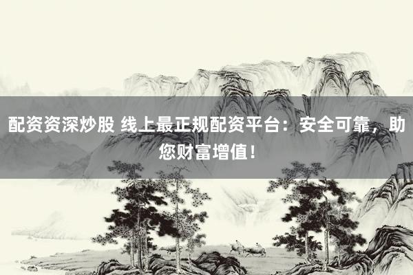 配资资深炒股 线上最正规配资平台：安全可靠，助您财富增值！