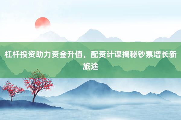 杠杆投资助力资金升值，配资计谋揭秘钞票增长新旅途
