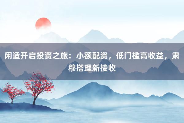 闲适开启投资之旅：小额配资，低门槛高收益，肃穆搭理新接收