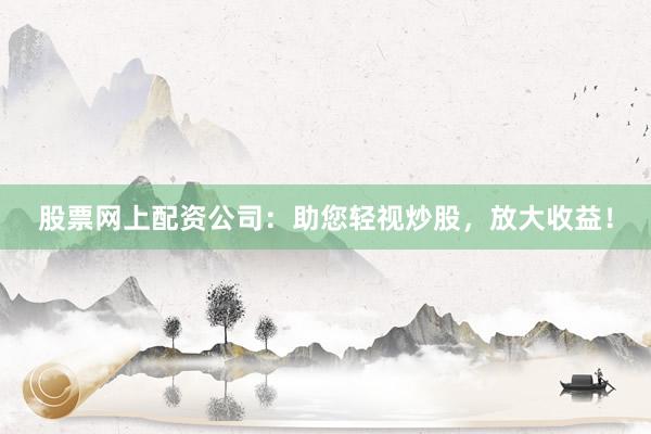 股票网上配资公司：助您轻视炒股，放大收益！