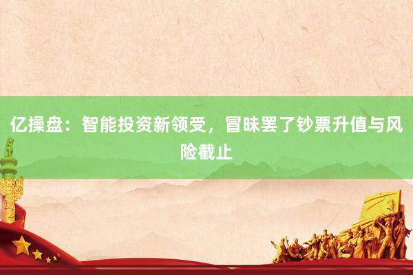 亿操盘：智能投资新领受，冒昧罢了钞票升值与风险截止