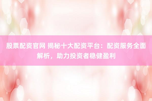 股票配资官网 揭秘十大配资平台：配资服务全面解析，助力投资者稳健盈利