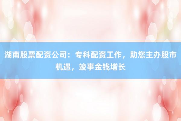湖南股票配资公司：专科配资工作，助您主办股市机遇，竣事金钱增长