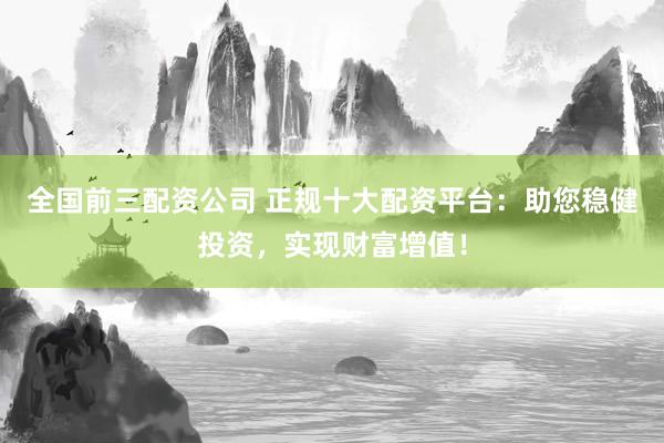 全国前三配资公司 正规十大配资平台：助您稳健投资，实现财富增值！