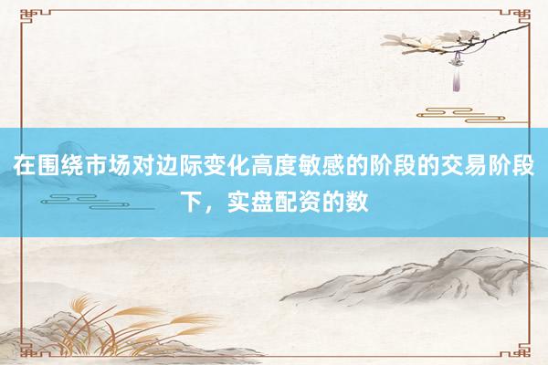 在围绕市场对边际变化高度敏感的阶段的交易阶段下，实盘配资的数