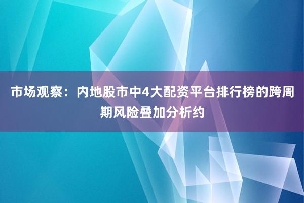 市场观察：内地股市中4大配资平台排行榜的跨周期风险叠加分析约