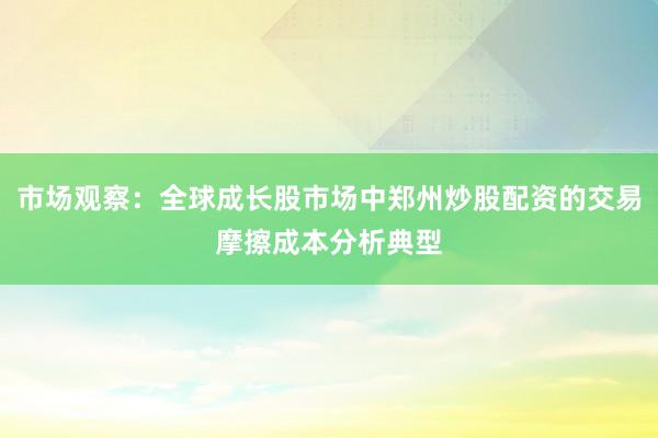 市场观察：全球成长股市场中郑州炒股配资的交易摩擦成本分析典型