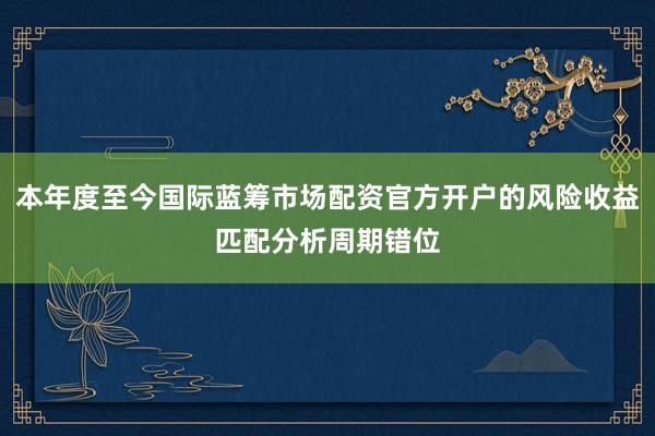 本年度至今国际蓝筹市场配资官方开户的风险收益匹配分析周期错位
