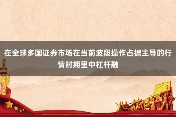 在全球多国证券市场在当前波段操作占据主导的行情时期里中杠杆融