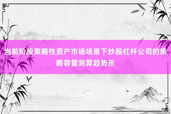当前阶段策略性资产市场场景下炒股杠杆公司的策略容量测算趋势形