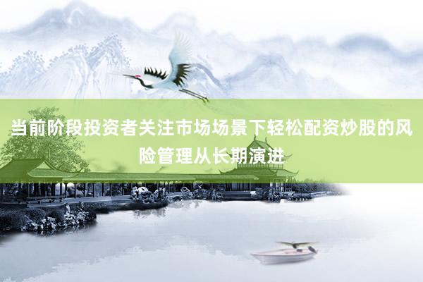 当前阶段投资者关注市场场景下轻松配资炒股的风险管理从长期演进