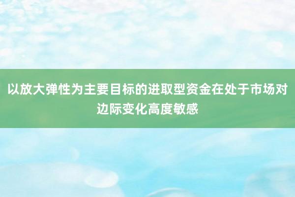 以放大弹性为主要目标的进取型资金在处于市场对边际变化高度敏感