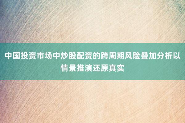 中国投资市场中炒股配资的跨周期风险叠加分析以情景推演还原真实
