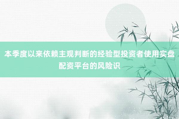 本季度以来依赖主观判断的经验型投资者使用实盘配资平台的风险识