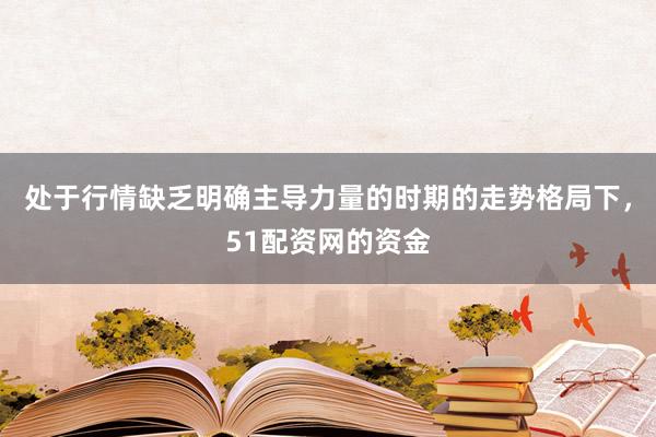 处于行情缺乏明确主导力量的时期的走势格局下，51配资网的资金
