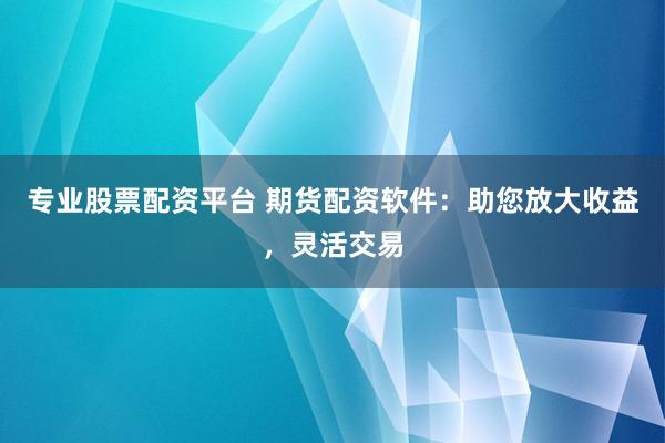专业股票配资平台 期货配资软件：助您放大收益，灵活交易