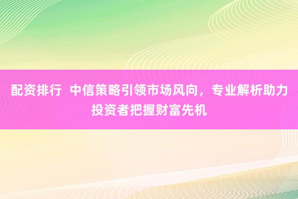 配资排行  中信策略引领市场风向，专业解析助力投资者把握财富先机