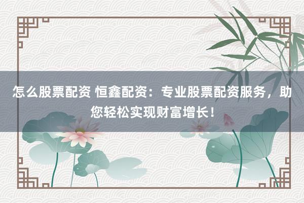 怎么股票配资 恒鑫配资：专业股票配资服务，助您轻松实现财富增长！