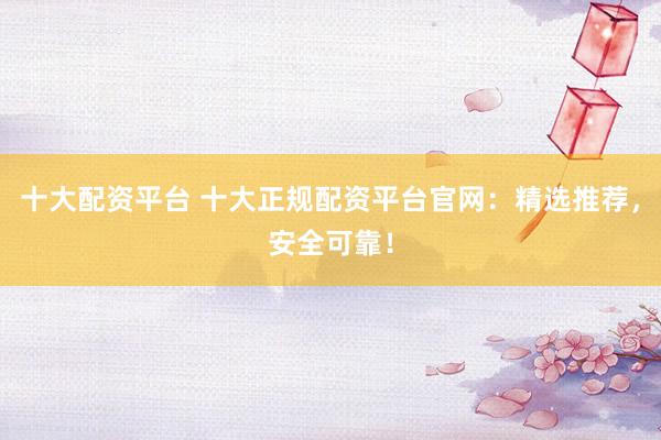 十大配资平台 十大正规配资平台官网：精选推荐，安全可靠！