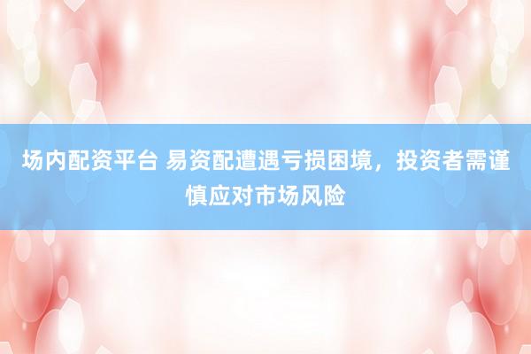 场内配资平台 易资配遭遇亏损困境，投资者需谨慎应对市场风险