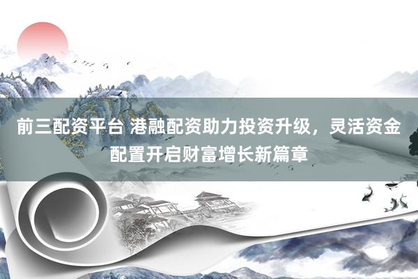 前三配资平台 港融配资助力投资升级，灵活资金配置开启财富增长新篇章