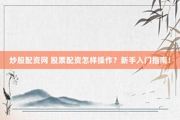 炒股配资网 股票配资怎样操作？新手入门指南！