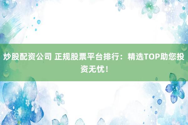 炒股配资公司 正规股票平台排行：精选TOP助您投资无忧！