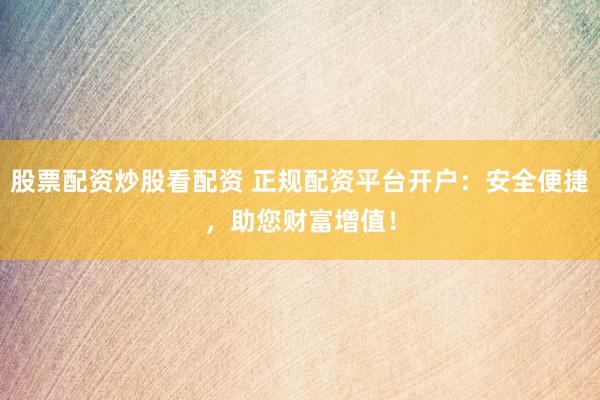 股票配资炒股看配资 正规配资平台开户：安全便捷，助您财富增值！