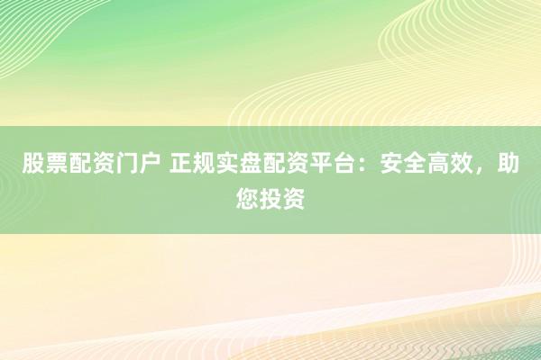 股票配资门户 正规实盘配资平台：安全高效，助您投资