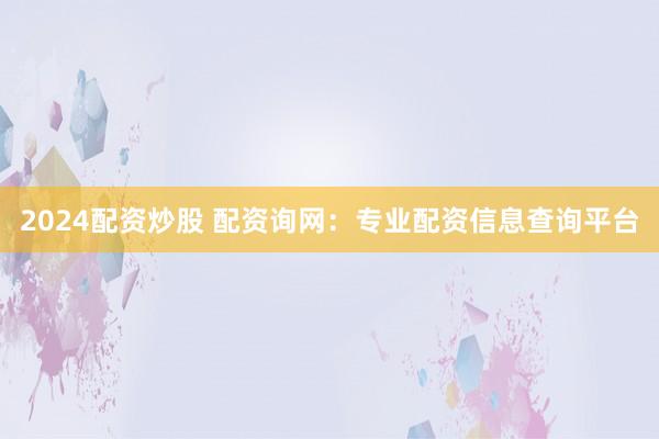 2024配资炒股 配资询网：专业配资信息查询平台