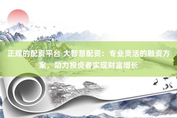 正规的配资平台 大智慧配资：专业灵活的融资方案，助力投资者实现财富增长