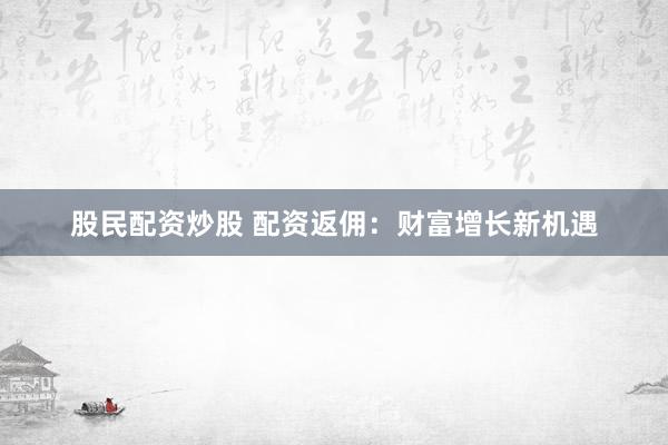 股民配资炒股 配资返佣：财富增长新机遇