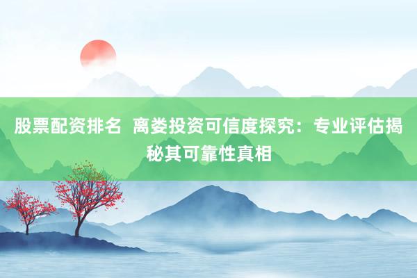 股票配资排名  离娄投资可信度探究：专业评估揭秘其可靠性真相