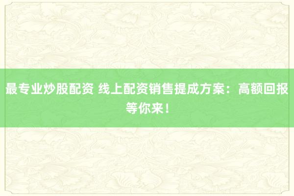 最专业炒股配资 线上配资销售提成方案：高额回报等你来！