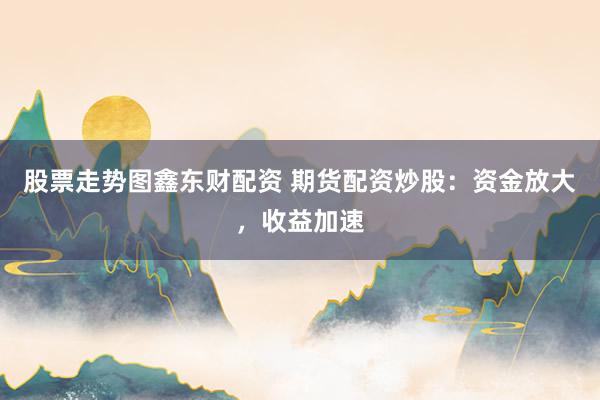 股票走势图鑫东财配资 期货配资炒股：资金放大，收益加速