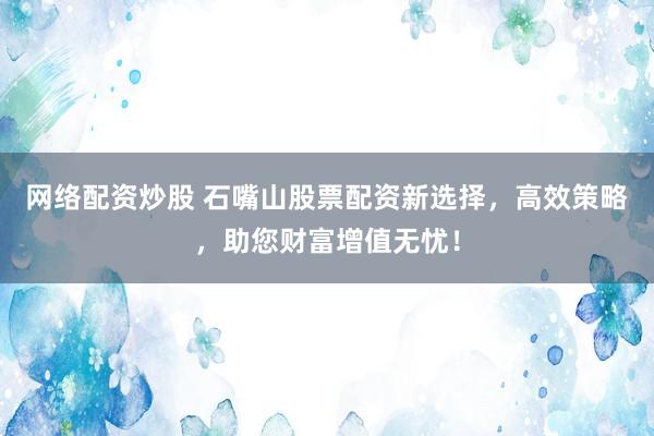 网络配资炒股 石嘴山股票配资新选择，高效策略，助您财富增值无忧！