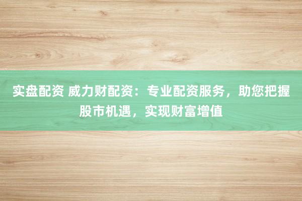 实盘配资 威力财配资：专业配资服务，助您把握股市机遇，实现财富增值
