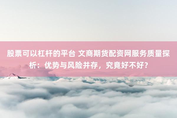 股票可以杠杆的平台 文商期货配资网服务质量探析：优势与风险并存，究竟好不好？