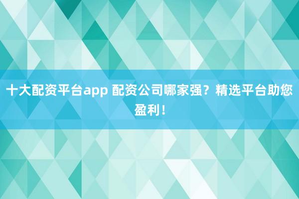 十大配资平台app 配资公司哪家强？精选平台助您盈利！