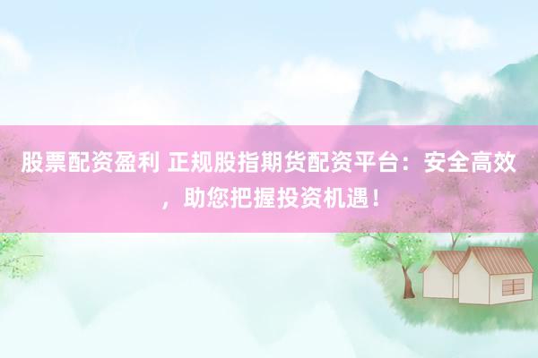 股票配资盈利 正规股指期货配资平台：安全高效，助您把握投资机遇！