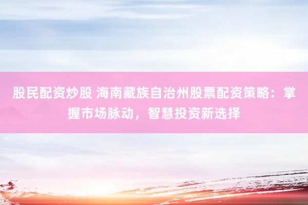 股民配资炒股 海南藏族自治州股票配资策略：掌握市场脉动，智慧投资新选择