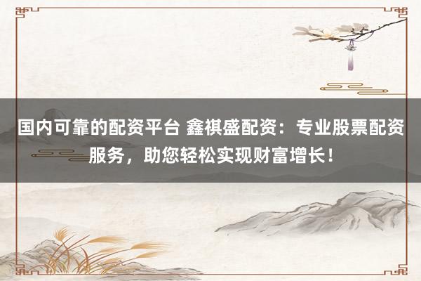 国内可靠的配资平台 鑫祺盛配资：专业股票配资服务，助您轻松实现财富增长！