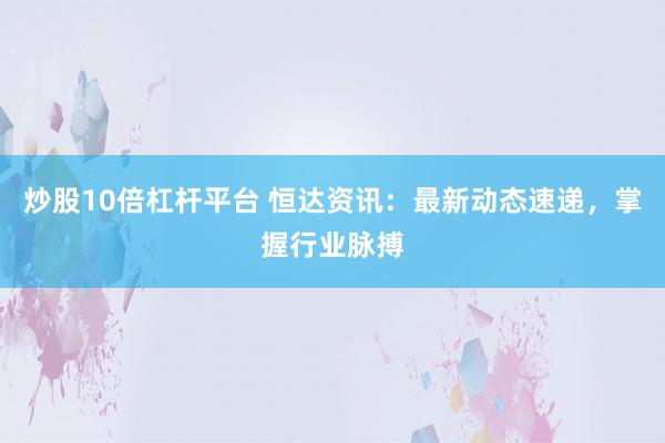 炒股10倍杠杆平台 恒达资讯：最新动态速递，掌握行业脉搏