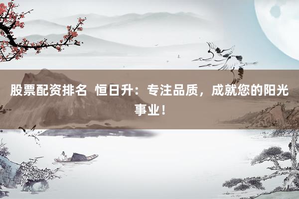 股票配资排名  恒日升：专注品质，成就您的阳光事业！