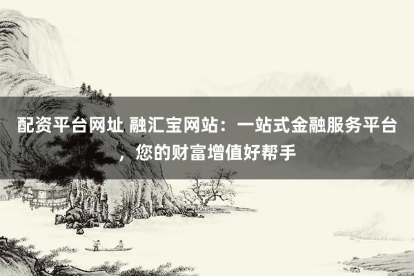 配资平台网址 融汇宝网站：一站式金融服务平台，您的财富增值好帮手