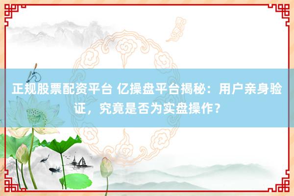 正规股票配资平台 亿操盘平台揭秘：用户亲身验证，究竟是否为实盘操作？