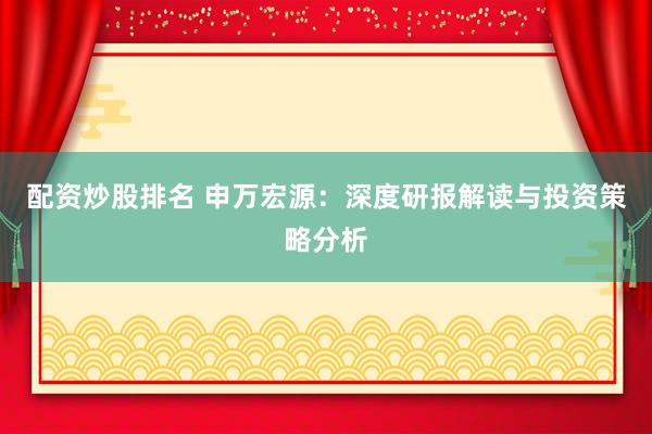 配资炒股排名 申万宏源：深度研报解读与投资策略分析