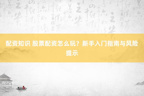 配资知识 股票配资怎么玩？新手入门指南与风险提示