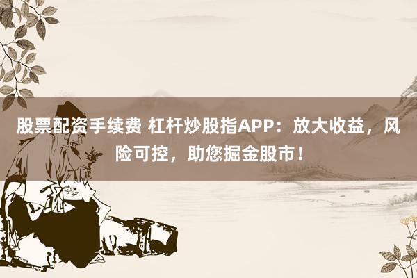 股票配资手续费 杠杆炒股指APP：放大收益，风险可控，助您掘金股市！